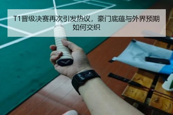 T1晋级决赛再次引发热议，豪门底蕴与外界预期如何交织